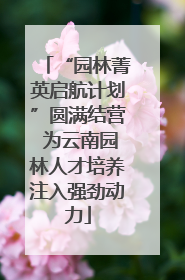 “园林菁英启航计划”圆满结营 为云南园林人才培养注入强劲动力