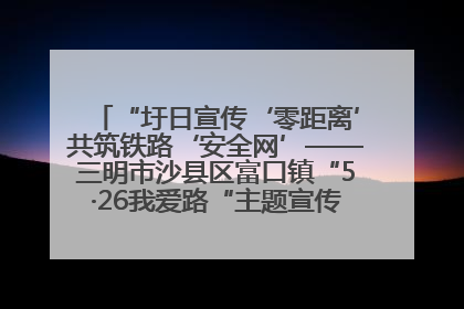 “圩日宣传‘零距离’共筑铁路‘安全网’——三明市沙县区富口镇“5·26我爱路“主题宣传活动成效显著