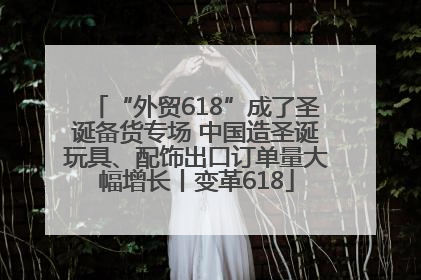 “外贸618”成了圣诞备货专场 中国造圣诞玩具、配饰出口订单量大幅增长丨变革618