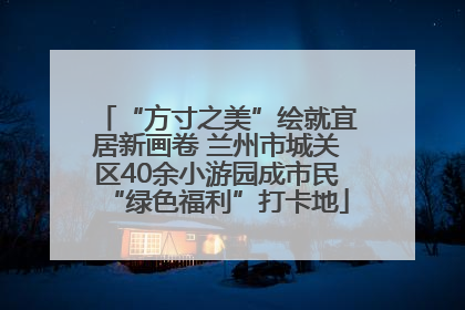 “方寸之美”绘就宜居新画卷 兰州市城关区40余小游园成市民“绿色福利”打卡地