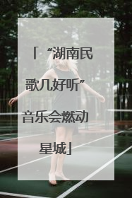 “湖南民歌几好听”音乐会燃动星城