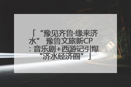 “豫见齐鲁·缘来济水” 豫鲁文旅新CP：音乐剧+西游记引爆“济水经济圈”
