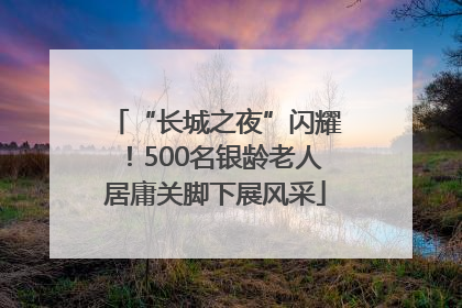 “长城之夜”闪耀！500名银龄老人居庸关脚下展风采