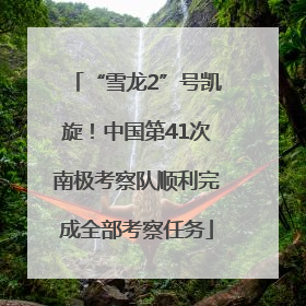 “雪龙2”号凯旋！中国第41次南极考察队顺利完成全部考察任务