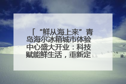 “鲜从海上来”青岛海尔冰箱城市体验中心盛大开业：科技赋能鲜生活，重新定义全球饮食未来