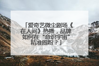 爱奇艺微尘剧场《在人间》热播，品牌如何在“意识宇宙”精准圈粉？