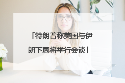 特朗普称美国与伊朗下周将举行会谈