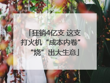 狂销4亿支 这支打火机“成本内卷”“烧”出大生意