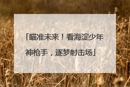 瞄准未来！看海淀少年神枪手，逐梦射击场