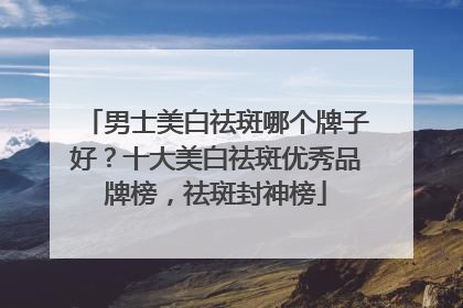 男士美白祛斑哪个牌子好？十大美白祛斑优秀品牌榜，祛斑封神榜