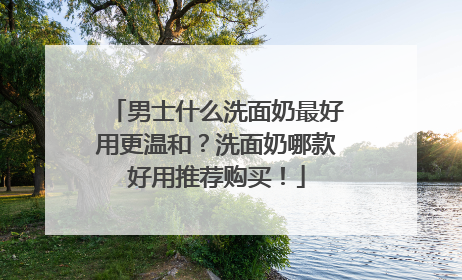 男士什么洗面奶最好用更温和？洗面奶哪款好用推荐购买！