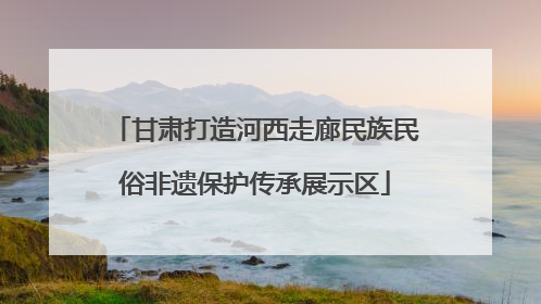 甘肃打造河西走廊民族民俗非遗保护传承展示区