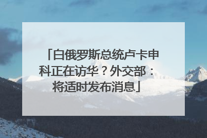 白俄罗斯总统卢卡申科正在访华？外交部：将适时发布消息