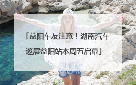 益阳车友注意！湖南汽车巡展益阳站本周五启幕