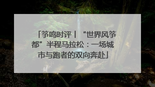 筝鸣时评丨“世界风筝都”半程马拉松：一场城市与跑者的双向奔赴
