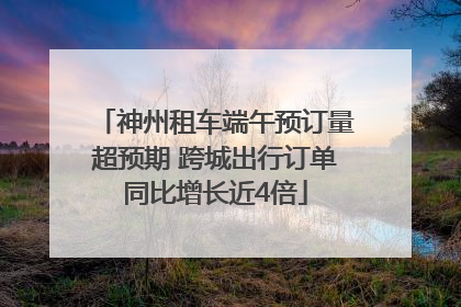 神州租车端午预订量超预期 跨城出行订单同比增长近4倍