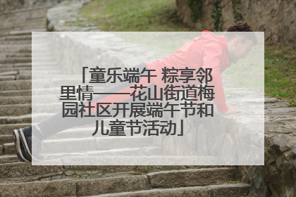 童乐端午 粽享邻里情——花山街道梅园社区开展端午节和儿童节活动