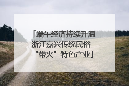端午经济持续升温 浙江嘉兴传统民俗“带火”特色产业