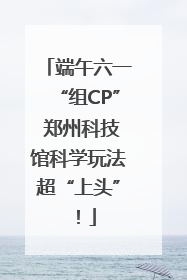 端午六一“组CP” 郑州科技馆科学玩法超“上头”！