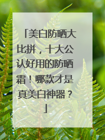 美白防晒大比拼，十大公认好用的防晒霜！哪款才是真美白神器？