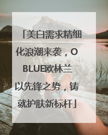 美白需求精细化浪潮来袭，OBLUE欧林兰以先锋之势，铸就护肤新标杆