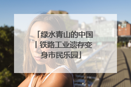 绿水青山的中国丨铁路工业遗存变身市民乐园