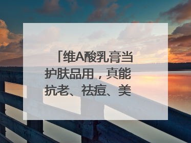 维A酸乳膏当护肤品用，真能抗老、祛痘、美白吗？医生：不建议长期使用