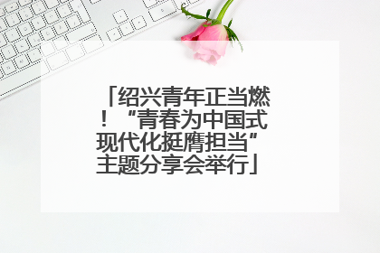 绍兴青年正当燃！“青春为中国式现代化挺膺担当”主题分享会举行