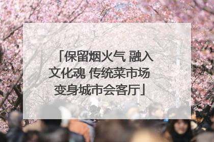 保留烟火气 融入文化魂 传统菜市场变身城市会客厅