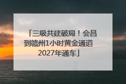 三级共建破局！会昌到赣州1小时黄金通道2027年通车