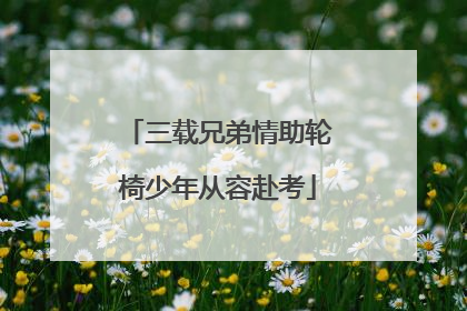 三载兄弟情助轮椅少年从容赴考