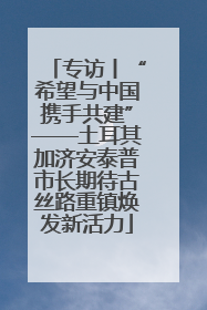 专访丨“希望与中国携手共建”——土耳其加济安泰普市长期待古丝路重镇焕发新活力
