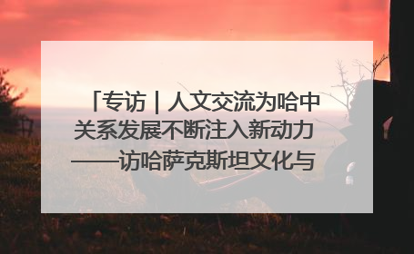 专访｜人文交流为哈中关系发展不断注入新动力——访哈萨克斯坦文化与信息部部长巴拉耶娃