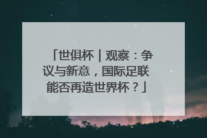 世俱杯｜观察：争议与新意，国际足联能否再造世界杯？