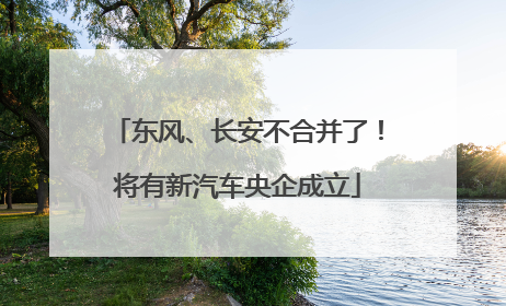 东风、长安不合并了！将有新汽车央企成立