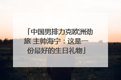 中国男排力克欧洲劲旅 主帅海宁：这是一份最好的生日礼物