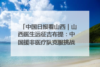中国日报看山西｜山西医生远征吉布提：中国援非医疗队克服挑战救助非洲患者