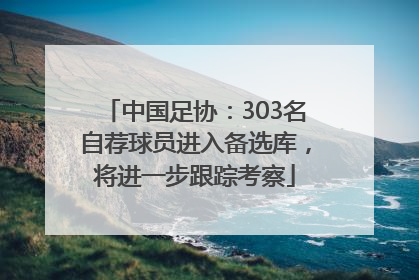 中国足协：303名自荐球员进入备选库，将进一步跟踪考察