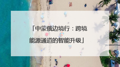 中蒙俄边境行：跨境能源通道的智能升级