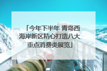 今年下半年 青岛西海岸新区精心打造八大重点消费类展览