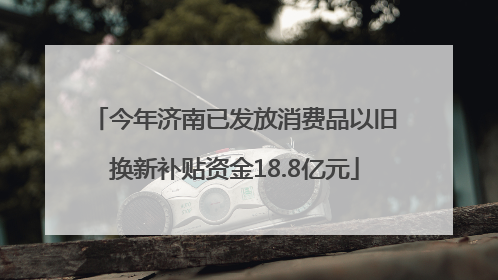 今年济南已发放消费品以旧换新补贴资金18.8亿元
