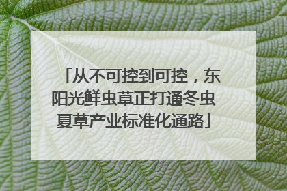 从不可控到可控，东阳光鲜虫草正打通冬虫夏草产业标准化通路