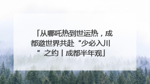 从哪吒热到世运热，成都邀世界共赴“少必入川”之约丨成都半年观