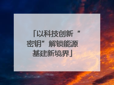 以科技创新“密钥”解锁能源基建新境界