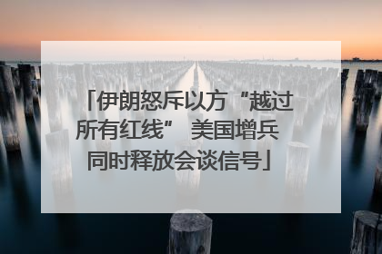 伊朗怒斥以方“越过所有红线” 美国增兵同时释放会谈信号