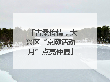 古桑传情，大兴区“京颐活动月”点亮仲夏