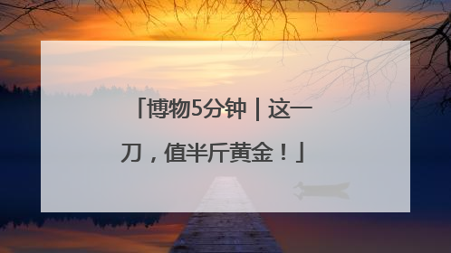 博物5分钟｜这一刀，值半斤黄金！