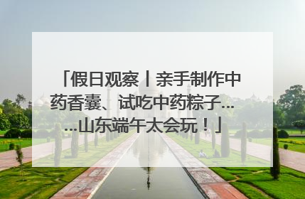 假日观察丨亲手制作中药香囊、试吃中药粽子……山东端午太会玩！