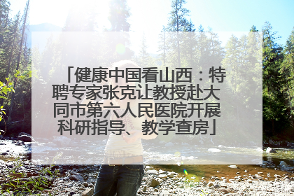 健康中国看山西：特聘专家张克让教授赴大同市第六人民医院开展科研指导、教学查房