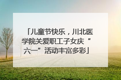 儿童节快乐，川北医学院关爱职工子女庆“六一”活动丰富多彩